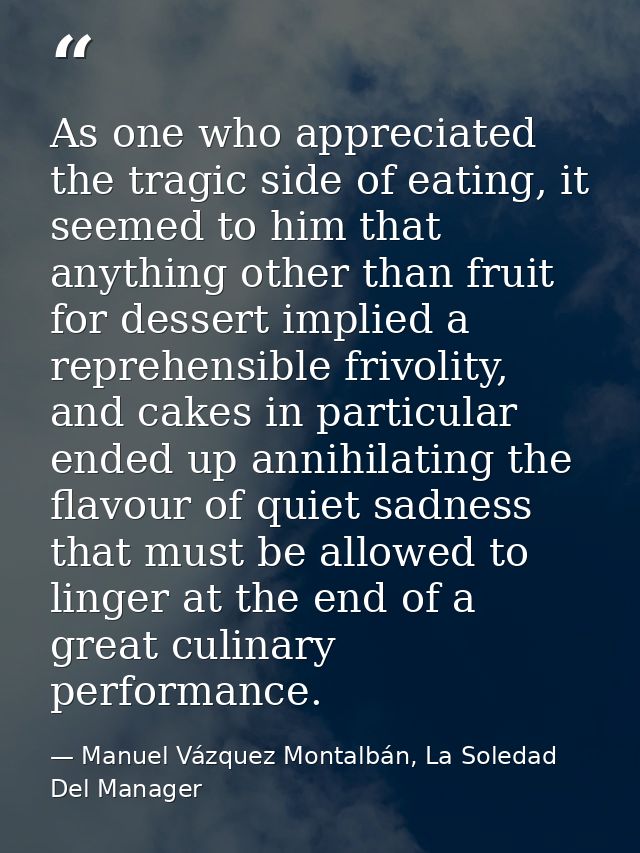 As one who appreciated the tragic side of eating, it seemed to him that anything other than fruit for dessert implied a  — Manuel Vázquez Montalbán, La Soledad Del Manager