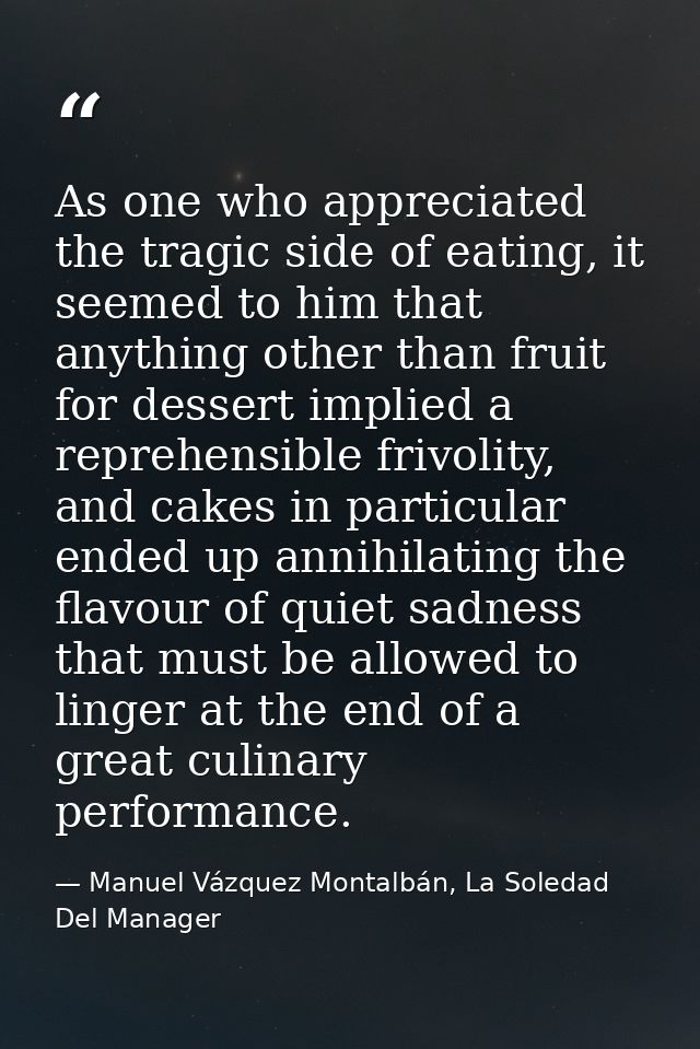 As one who appreciated the tragic side of eating, it seemed to him that anything other than fruit for dessert implied a  — Manuel Vázquez Montalbán, La Soledad Del Manager
