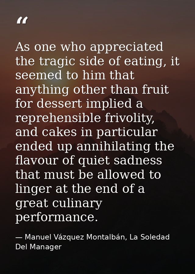 As one who appreciated the tragic side of eating, it seemed to him that anything other than fruit for dessert implied a  — Manuel Vázquez Montalbán, La Soledad Del Manager