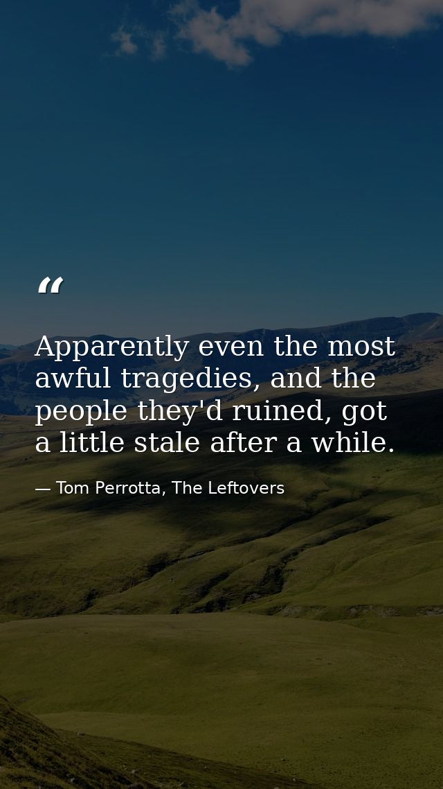 Apparently even the most awful tragedies, and the people they'd ruined, got a little stale after a while. — Tom Perrotta, The Leftovers