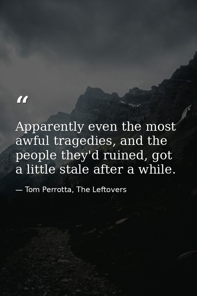 Apparently even the most awful tragedies, and the people they'd ruined, got a little stale after a while. — Tom Perrotta, The Leftovers