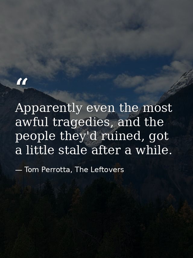 Apparently even the most awful tragedies, and the people they'd ruined, got a little stale after a while. — Tom Perrotta, The Leftovers