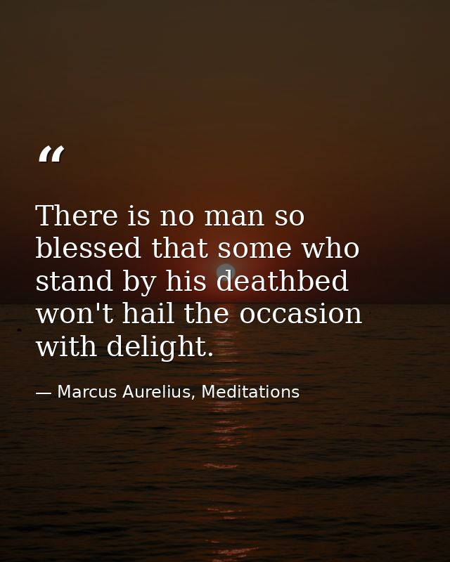 There is no man so blessed that some who stand by his deathbed won't hail the occasion with delight. — Marcus Aurelius, Meditations
