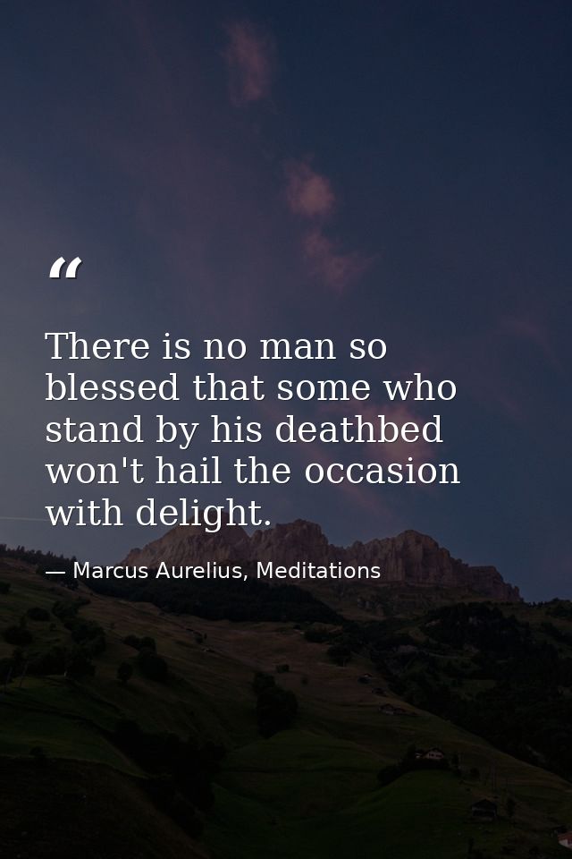 There is no man so blessed that some who stand by his deathbed won't hail the occasion with delight. — Marcus Aurelius, Meditations