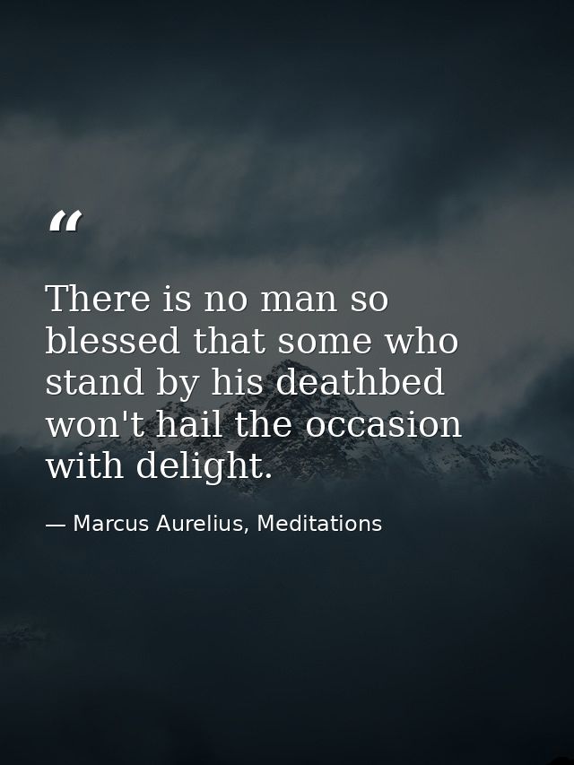 There is no man so blessed that some who stand by his deathbed won't hail the occasion with delight. — Marcus Aurelius, Meditations