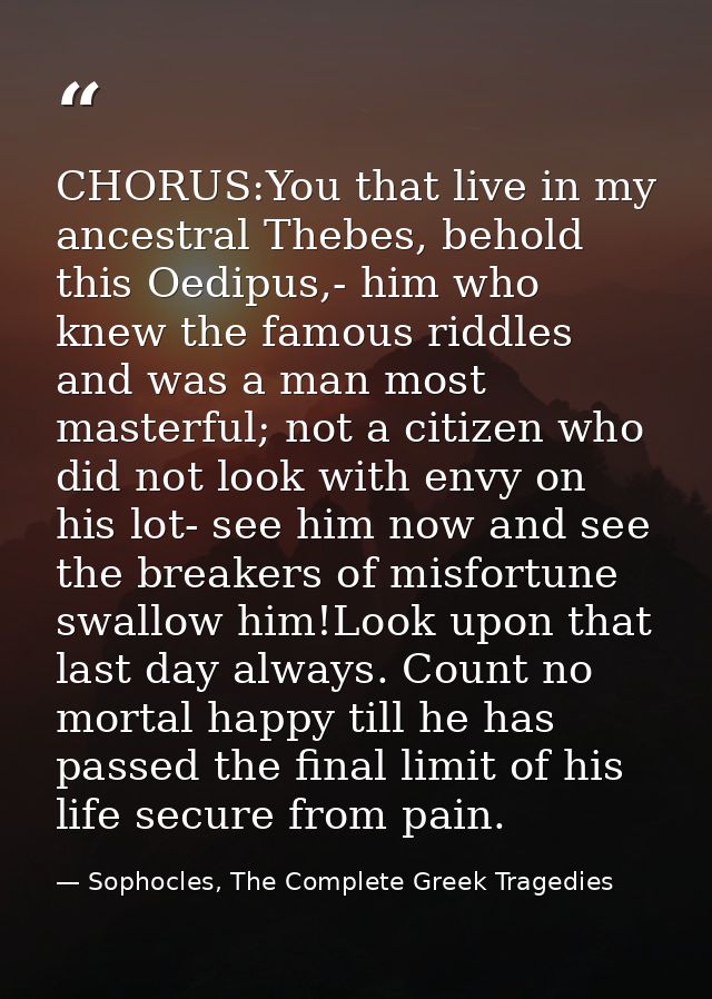 CHORUS:You that live in my ancestral Thebes, behold this Oedipus,- him who knew the famous riddles and was a man most ma — Sophocles, The Complete Greek Tragedies