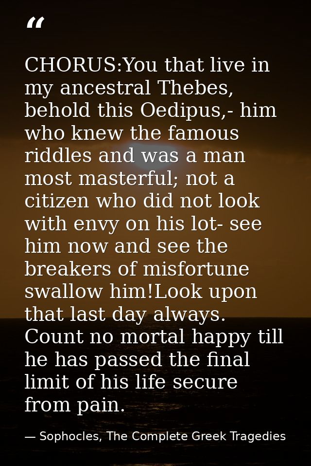 CHORUS:You that live in my ancestral Thebes, behold this Oedipus,- him who knew the famous riddles and was a man most ma — Sophocles, The Complete Greek Tragedies
