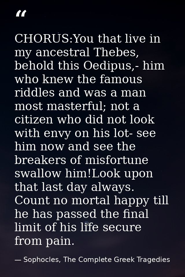 CHORUS:You that live in my ancestral Thebes, behold this Oedipus,- him who knew the famous riddles and was a man most ma — Sophocles, The Complete Greek Tragedies