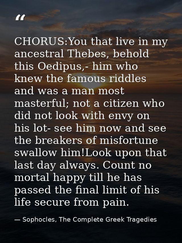 CHORUS:You that live in my ancestral Thebes, behold this Oedipus,- him who knew the famous riddles and was a man most ma — Sophocles, The Complete Greek Tragedies