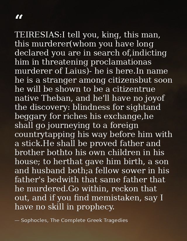 TEIRESIAS:I tell you, king, this man, this murderer(whom you have long declared you are in search of,indicting him in th — Sophocles, The Complete Greek Tragedies