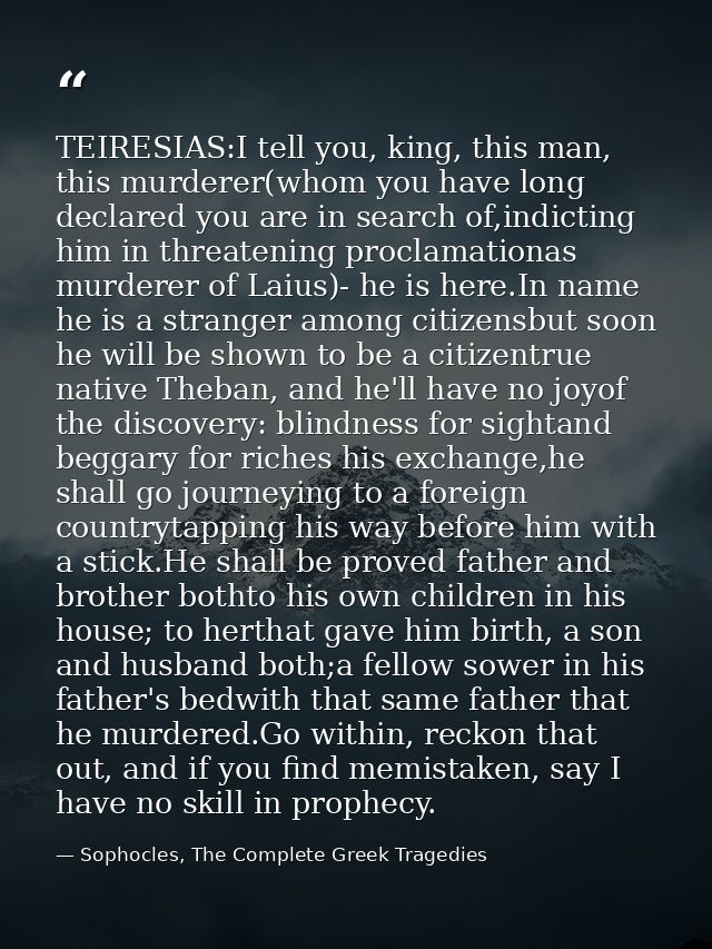 TEIRESIAS:I tell you, king, this man, this murderer(whom you have long declared you are in search of,indicting him in th — Sophocles, The Complete Greek Tragedies