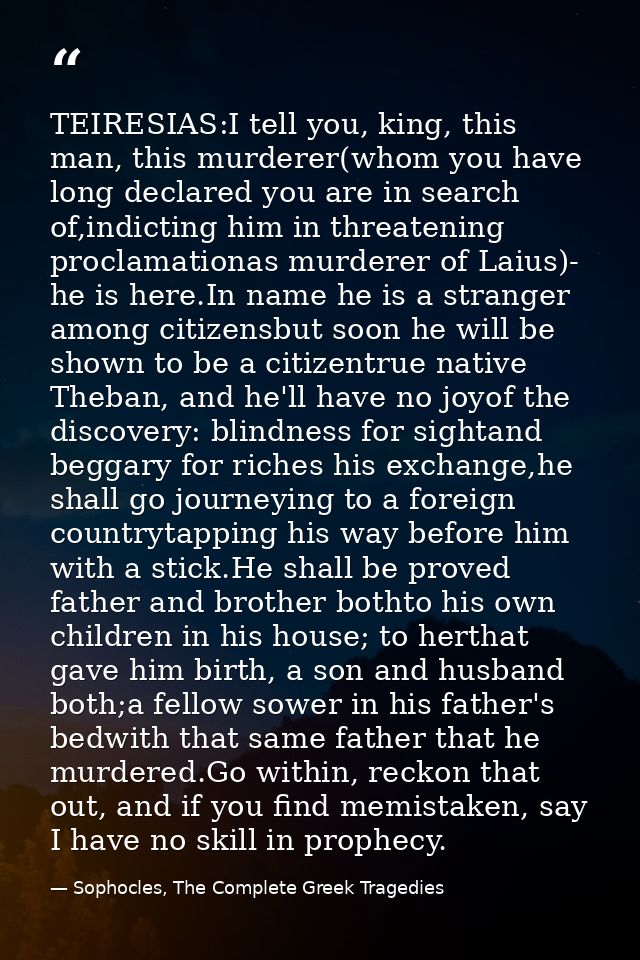 TEIRESIAS:I tell you, king, this man, this murderer(whom you have long declared you are in search of,indicting him in th — Sophocles, The Complete Greek Tragedies