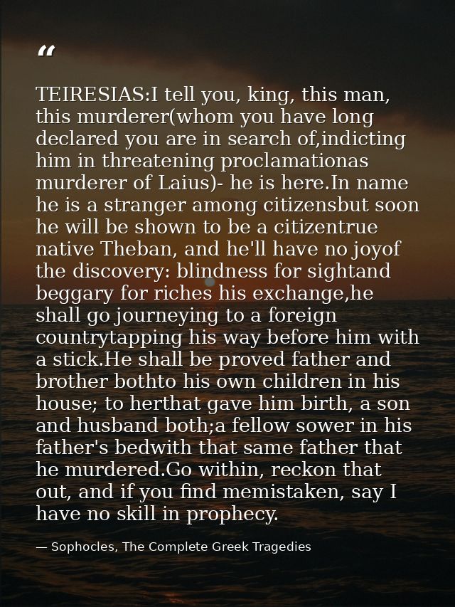 TEIRESIAS:I tell you, king, this man, this murderer(whom you have long declared you are in search of,indicting him in th — Sophocles, The Complete Greek Tragedies