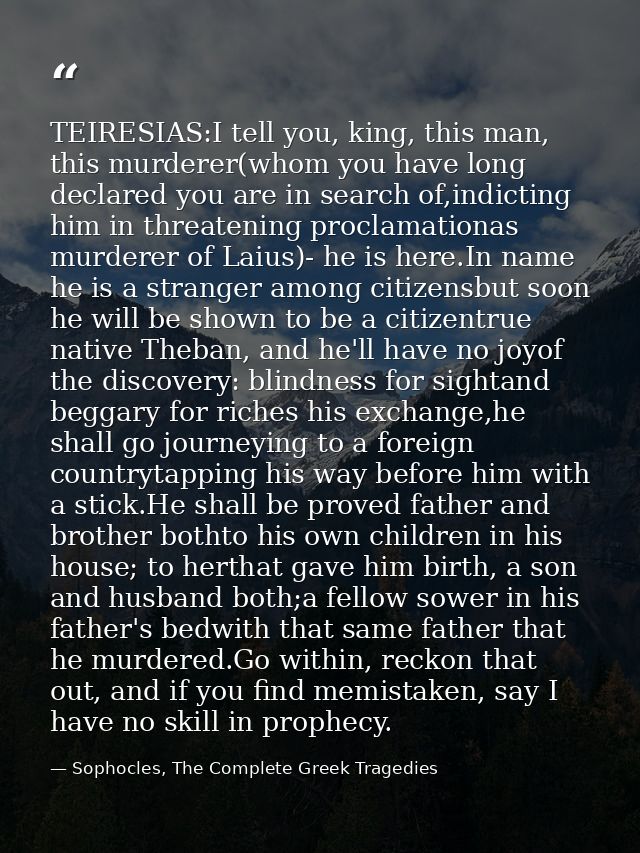 TEIRESIAS:I tell you, king, this man, this murderer(whom you have long declared you are in search of,indicting him in th — Sophocles, The Complete Greek Tragedies