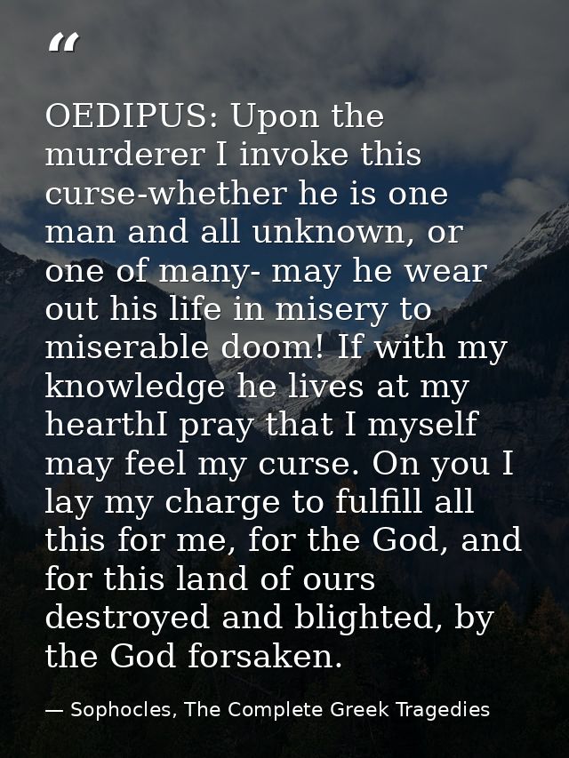 OEDIPUS: Upon the murderer I invoke this curse-whether he is one man and all unknown, or one of many- may he wear out hi — Sophocles, The Complete Greek Tragedies