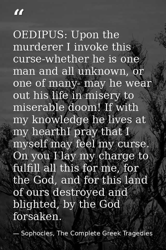 OEDIPUS: Upon the murderer I invoke this curse-whether he is one man and all unknown, or one of many- may he wear out hi — Sophocles, The Complete Greek Tragedies