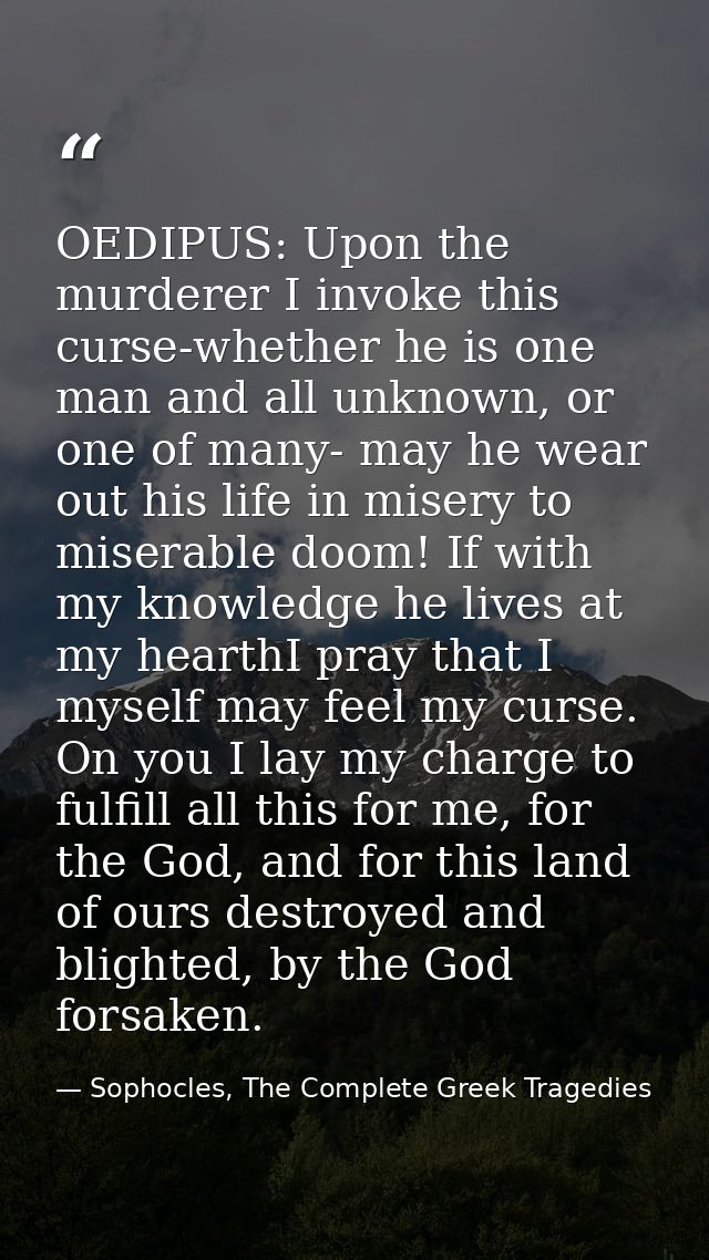 OEDIPUS: Upon the murderer I invoke this curse-whether he is one man and all unknown, or one of many- may he wear out hi — Sophocles, The Complete Greek Tragedies
