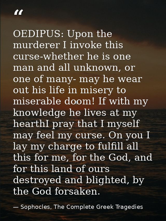 OEDIPUS: Upon the murderer I invoke this curse-whether he is one man and all unknown, or one of many- may he wear out hi — Sophocles, The Complete Greek Tragedies