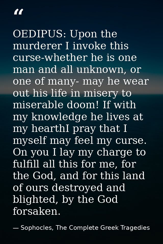 OEDIPUS: Upon the murderer I invoke this curse-whether he is one man and all unknown, or one of many- may he wear out hi — Sophocles, The Complete Greek Tragedies