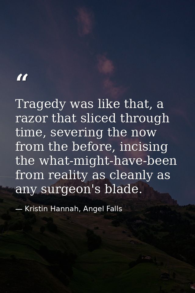 Tragedy was like that, a razor that sliced through time, severing the now from the before, incising the what-might-have- — Kristin Hannah, Angel Falls