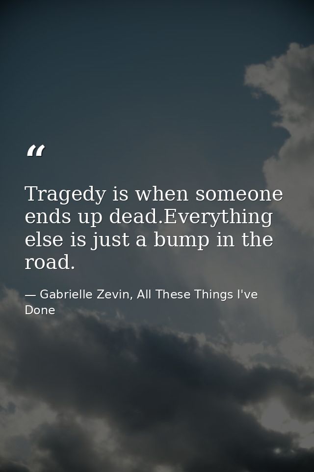 Tragedy is when someone ends up dead.Everything else is just a bump in the road. — Gabrielle Zevin, All These Things I've Done