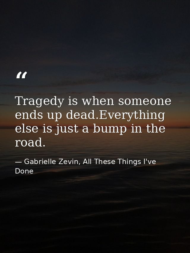 Tragedy is when someone ends up dead.Everything else is just a bump in the road. — Gabrielle Zevin, All These Things I've Done