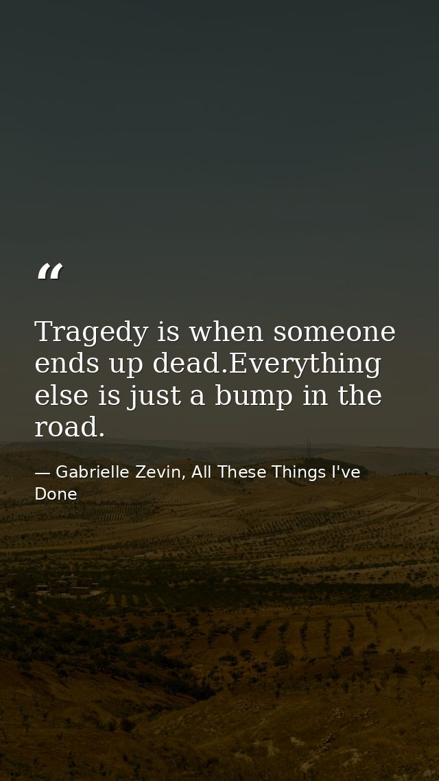 Tragedy is when someone ends up dead.Everything else is just a bump in the road. — Gabrielle Zevin, All These Things I've Done