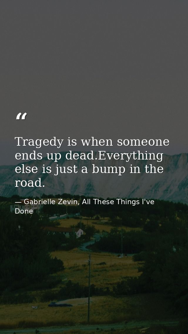 Tragedy is when someone ends up dead.Everything else is just a bump in the road. — Gabrielle Zevin, All These Things I've Done