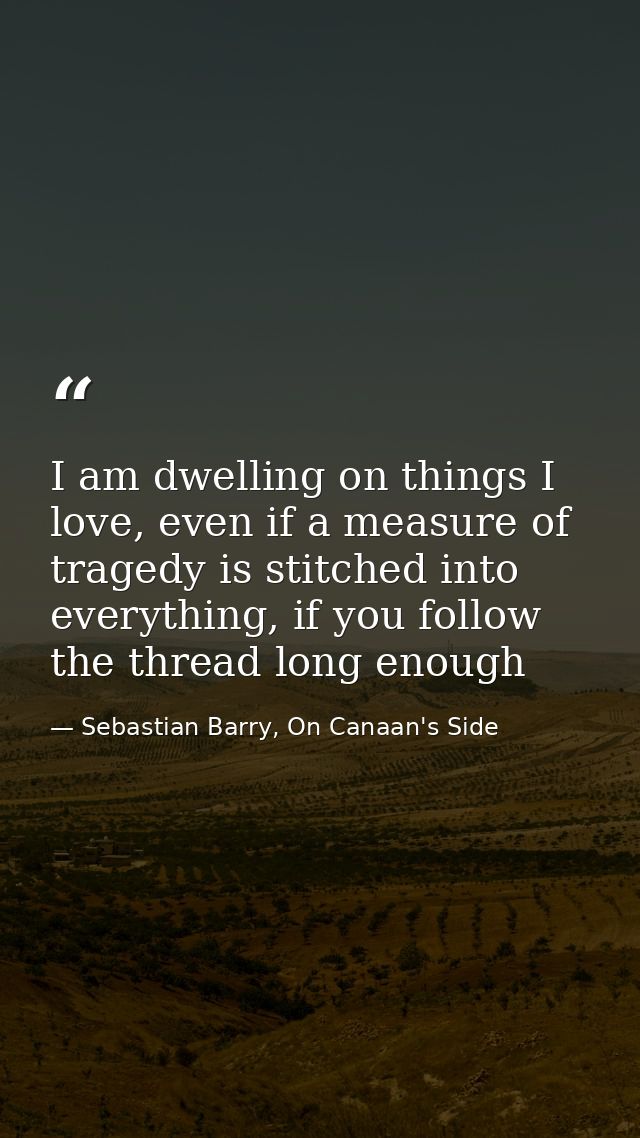 I am dwelling on things I love, even if a measure of tragedy is stitched into everything, if you follow the thread long  — Sebastian Barry, On Canaan's Side