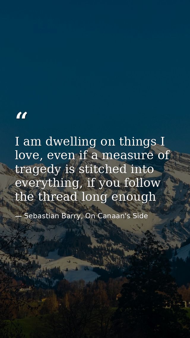 I am dwelling on things I love, even if a measure of tragedy is stitched into everything, if you follow the thread long  — Sebastian Barry, On Canaan's Side