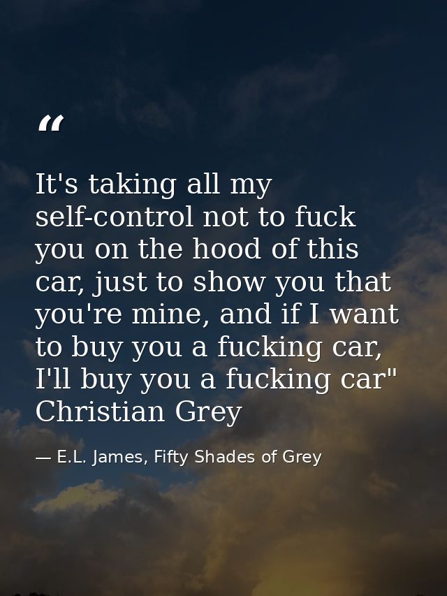 It's taking all my self-control not to fuck you on the hood of this car, just to show you that you're mine, and if I wan — E.L. James, Fifty Shades of Grey
