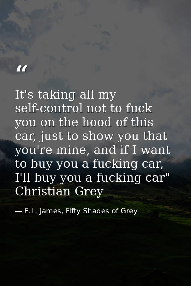 It's taking all my self-control not to fuck you on the hood of this car, just to show you that you're mine, and if I wan — E.L. James, Fifty Shades of Grey