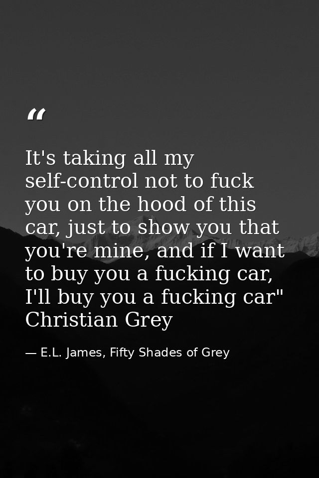 It's taking all my self-control not to fuck you on the hood of this car, just to show you that you're mine, and if I wan — E.L. James, Fifty Shades of Grey