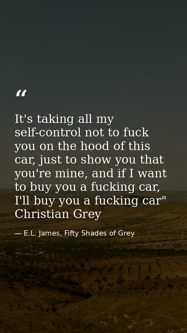 It's taking all my self-control not to fuck you on the hood of this car, just to show you that you're mine, and if I wan — E.L. James, Fifty Shades of Grey
