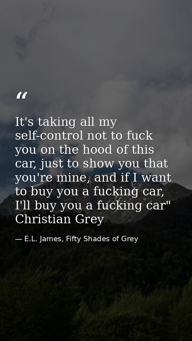 It's taking all my self-control not to fuck you on the hood of this car, just to show you that you're mine, and if I wan — E.L. James, Fifty Shades of Grey