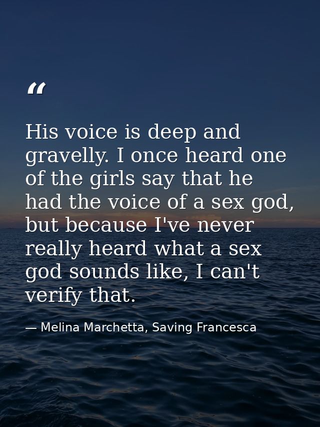 His voice is deep and gravelly. I once heard one of the girls say that he had the voice of a sex god, but because I've n — Melina Marchetta, Saving Francesca