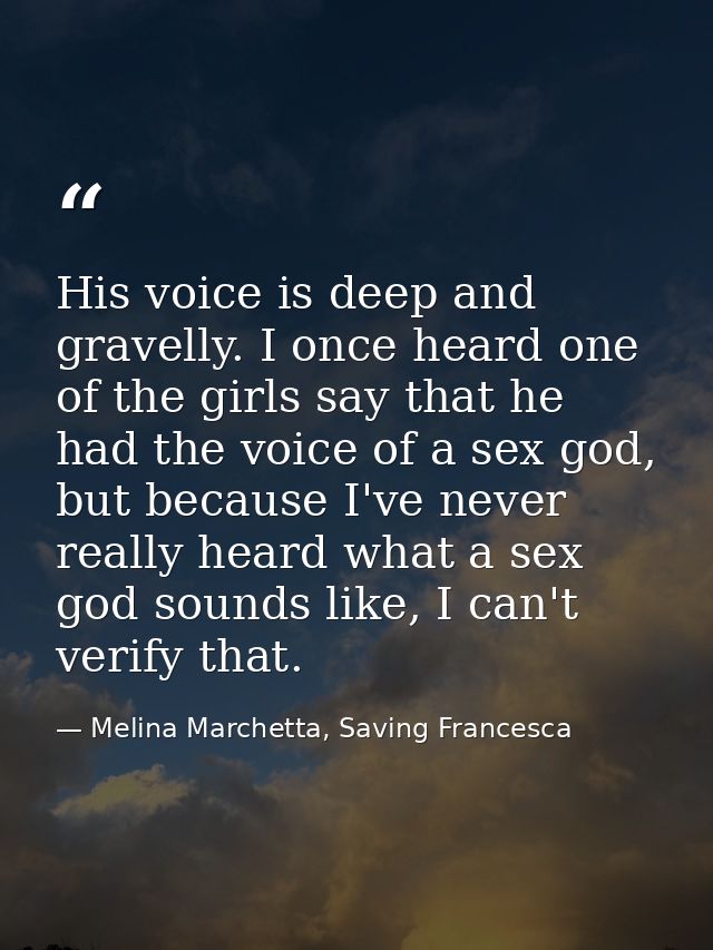 His voice is deep and gravelly. I once heard one of the girls say that he had the voice of a sex god, but because I've n — Melina Marchetta, Saving Francesca