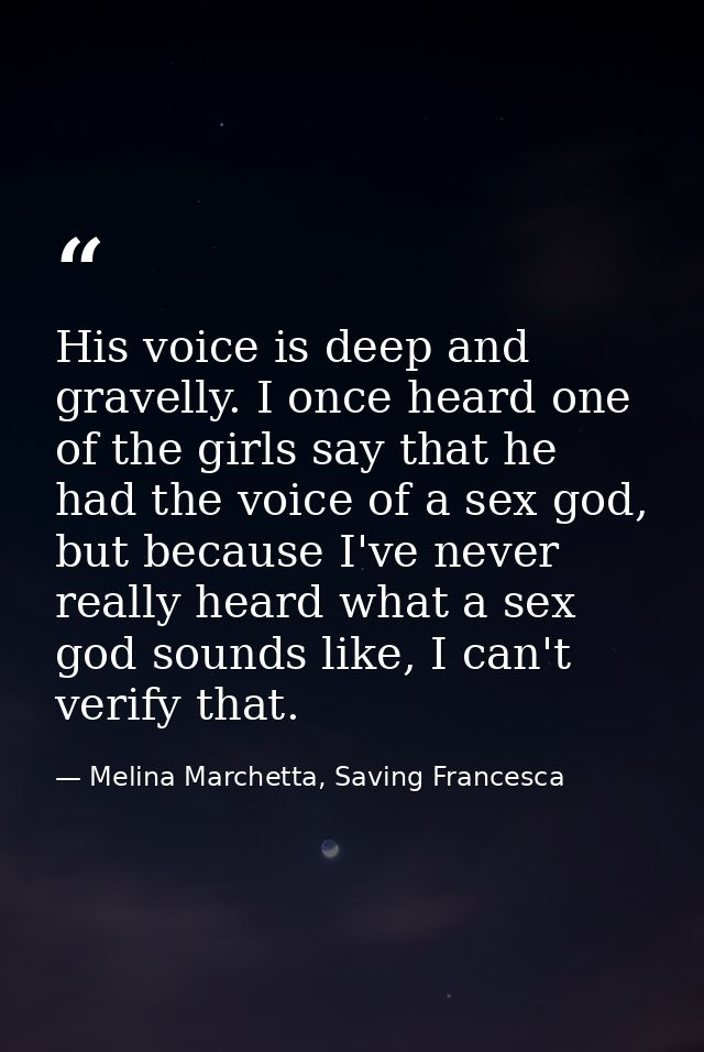 His voice is deep and gravelly. I once heard one of the girls say that he had the voice of a sex god, but because I've n — Melina Marchetta, Saving Francesca