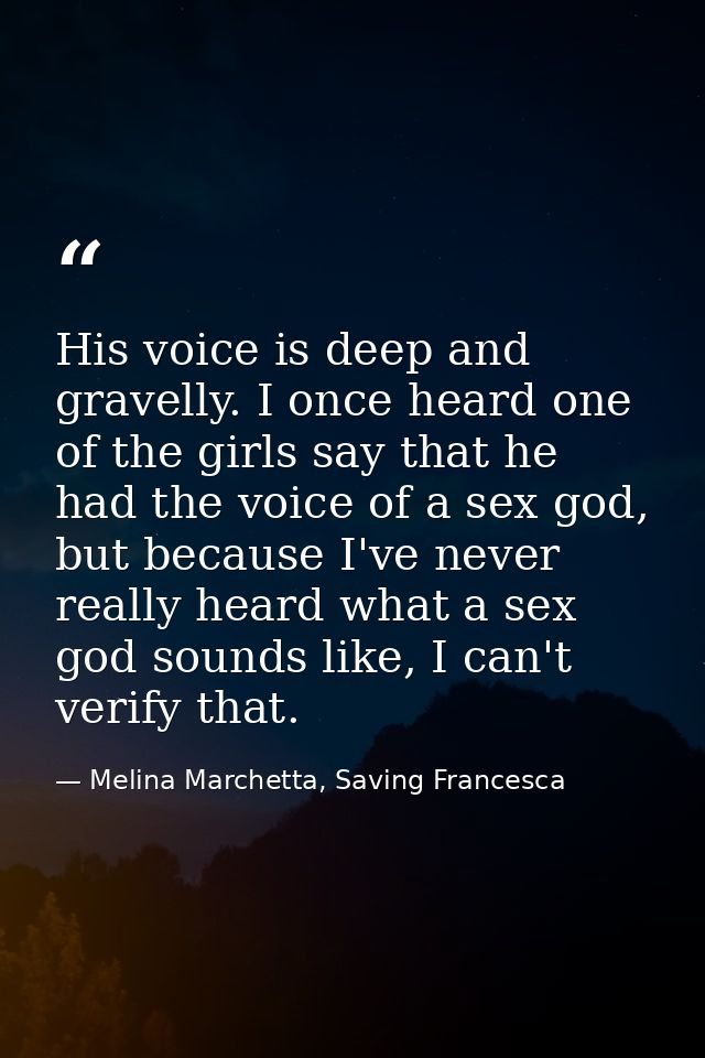 His voice is deep and gravelly. I once heard one of the girls say that he had the voice of a sex god, but because I've n — Melina Marchetta, Saving Francesca
