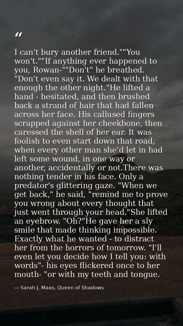 I can't bury another friend.""You won't.""If anything ever happened to you, Rowan-""Don't" he breathed. "Don't even say  — Sarah J. Maas, Queen of Shadows