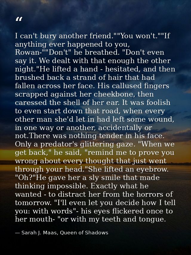 I can't bury another friend.""You won't.""If anything ever happened to you, Rowan-""Don't" he breathed. "Don't even say  — Sarah J. Maas, Queen of Shadows