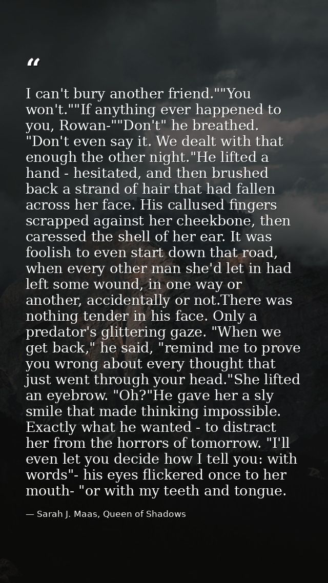 I can't bury another friend.""You won't.""If anything ever happened to you, Rowan-""Don't" he breathed. "Don't even say  — Sarah J. Maas, Queen of Shadows
