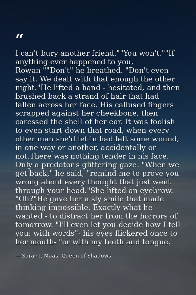 I can't bury another friend.""You won't.""If anything ever happened to you, Rowan-""Don't" he breathed. "Don't even say  — Sarah J. Maas, Queen of Shadows