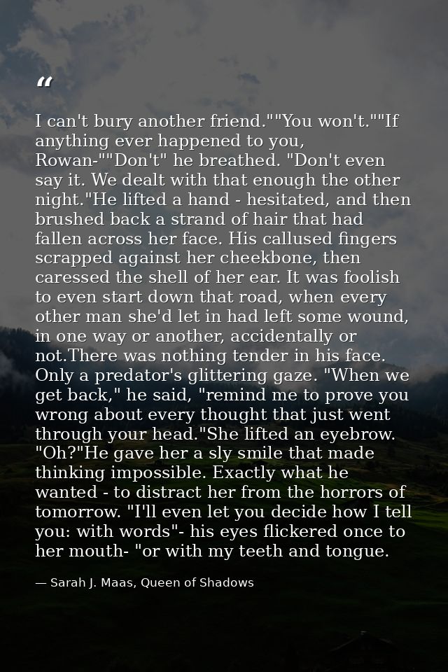 I can't bury another friend.""You won't.""If anything ever happened to you, Rowan-""Don't" he breathed. "Don't even say  — Sarah J. Maas, Queen of Shadows