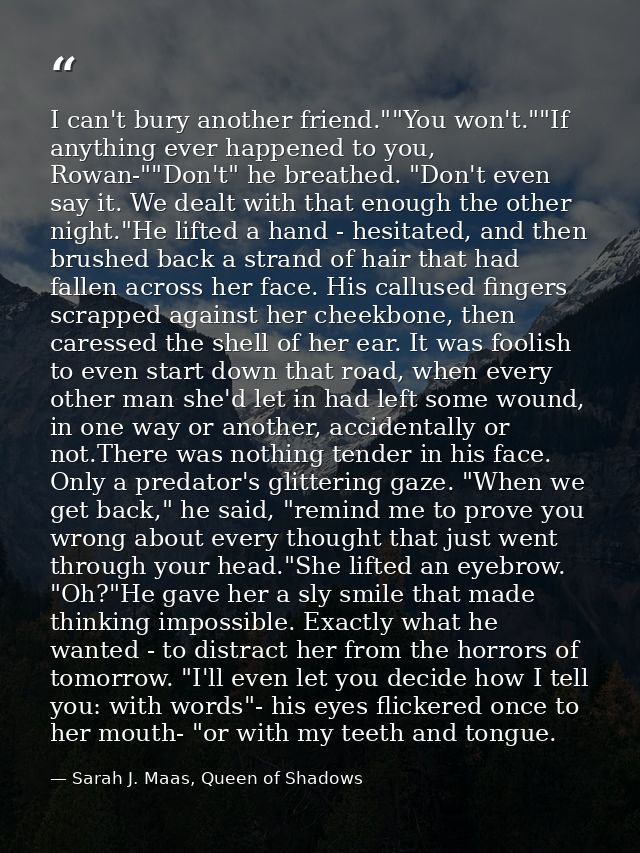 I can't bury another friend.""You won't.""If anything ever happened to you, Rowan-""Don't" he breathed. "Don't even say  — Sarah J. Maas, Queen of Shadows