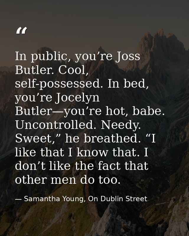 In public, you’re Joss Butler. Cool, self-possessed. In bed, you’re Jocelyn Butler—you’re hot, babe. Uncontrolled. Needy — Samantha Young, On Dublin Street