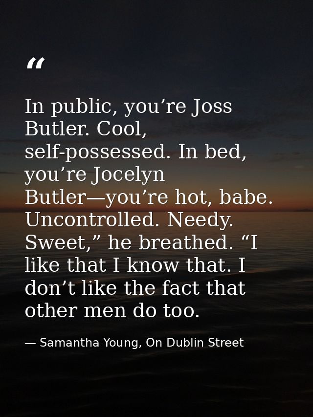 In public, you’re Joss Butler. Cool, self-possessed. In bed, you’re Jocelyn Butler—you’re hot, babe. Uncontrolled. Needy — Samantha Young, On Dublin Street