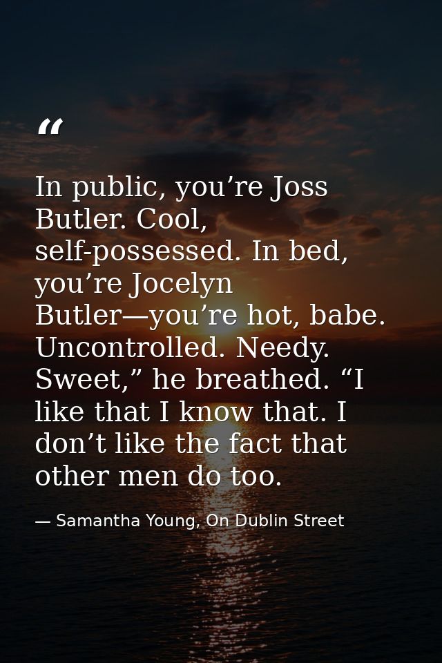In public, you’re Joss Butler. Cool, self-possessed. In bed, you’re Jocelyn Butler—you’re hot, babe. Uncontrolled. Needy — Samantha Young, On Dublin Street