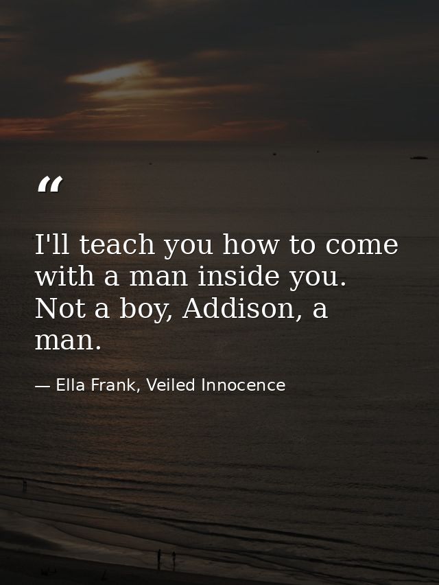 I'll teach you how to come with a man inside you. Not a boy, Addison, a man. — Ella Frank, Veiled Innocence