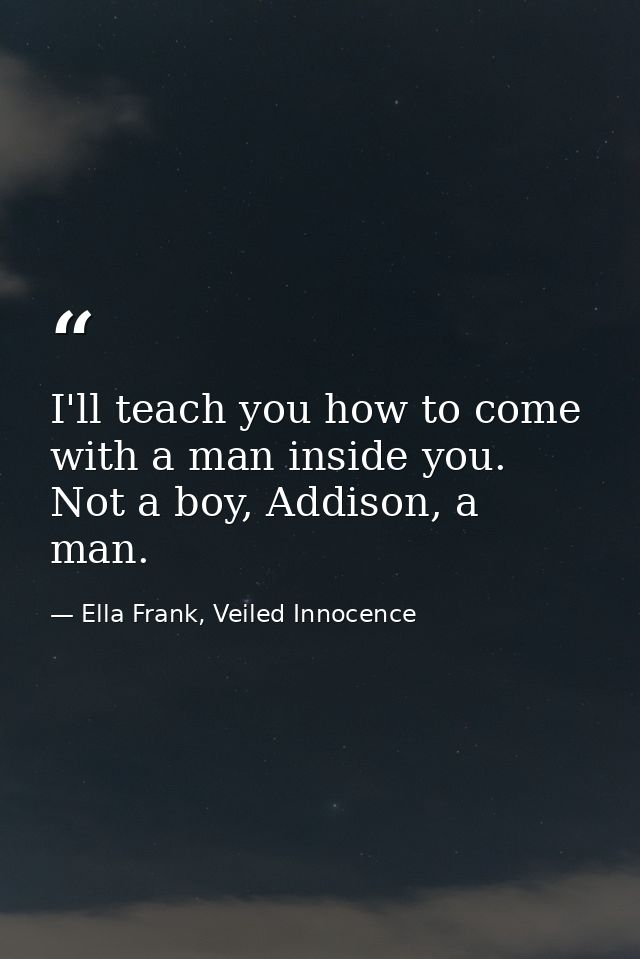 I'll teach you how to come with a man inside you. Not a boy, Addison, a man. — Ella Frank, Veiled Innocence